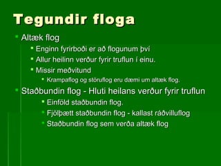 Tegundir flogaTegundir floga
 Altæk flogAltæk flog
 Enginn fyrirboði er að flogunum þvíEnginn fyrirboði er að flogunum því
 Allur heilinn verður fyrir truflun í einu.Allur heilinn verður fyrir truflun í einu.
 Missir meðvitundMissir meðvitund
 Krampaflog og störuflog eru dæmi um altæk flog.Krampaflog og störuflog eru dæmi um altæk flog.
 Staðbundin flog - Hluti heilans verður fyrir truflunStaðbundin flog - Hluti heilans verður fyrir truflun
 Einföld staðbundin flog.Einföld staðbundin flog.
 Fjölþætt staðbundin flog - kallast ráðvilluflogFjölþætt staðbundin flog - kallast ráðvilluflog
 Staðbundin flog sem verða altæk flogStaðbundin flog sem verða altæk flog
 