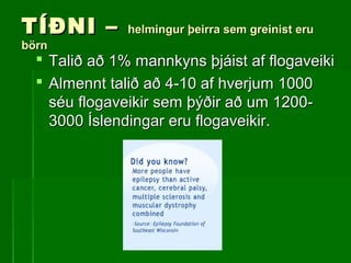 TÍÐNI –TÍÐNI – helmingur þeirra sem greinist eruhelmingur þeirra sem greinist eru
börnbörn
 Talið að 1% mannkyns þjáist af flogaveikiTalið að 1% mannkyns þjáist af flogaveiki
 Almennt talið að 4-10 af hverjum 1000Almennt talið að 4-10 af hverjum 1000
séu flogaveikir sem þýðir að um 1200-séu flogaveikir sem þýðir að um 1200-
3000 Íslendingar eru flogaveikir.3000 Íslendingar eru flogaveikir.
 