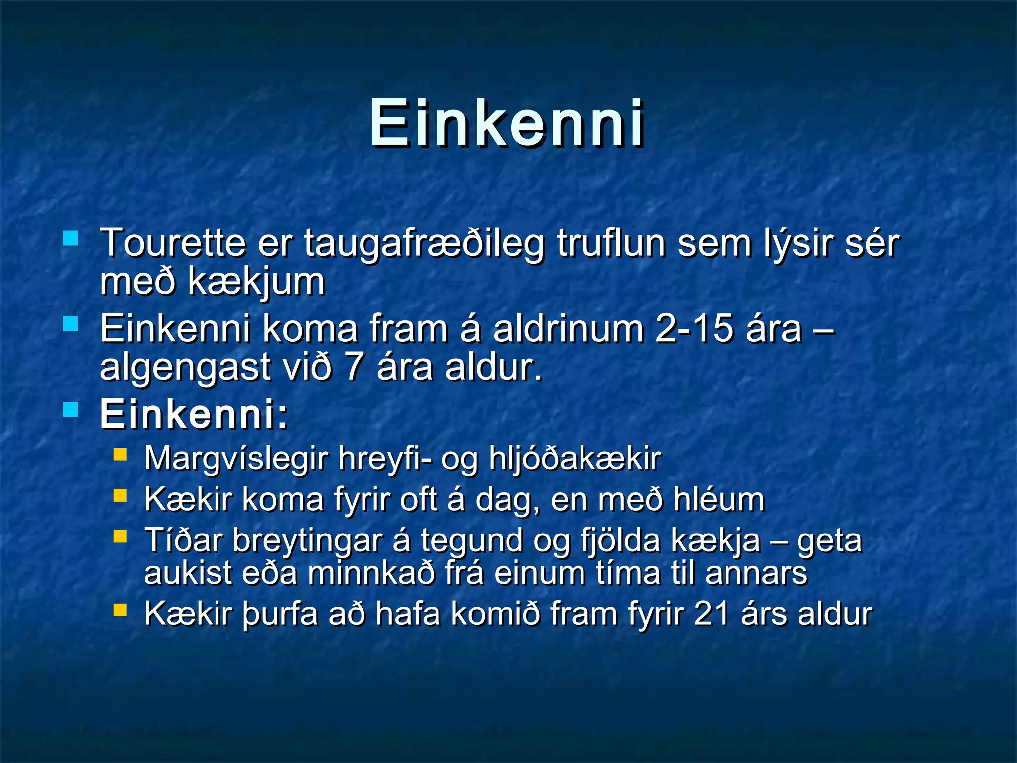 Einkenni




Tourette er taugafræðileg truflun sem lýsir sér
með kækjum
Einkenni koma fram á aldrinum 2-15 ára –
algengast við 7 ára aldur.
Einkenni:





Margvíslegir hreyfi- og hljóðakækir
Kækir koma fyrir oft á dag, en með hléum
Tíðar breytingar á tegund og fjölda kækja – geta
aukist eða minnkað frá einum tíma til annars
Kækir þurfa að hafa komið fram fyrir 21 árs aldur

 