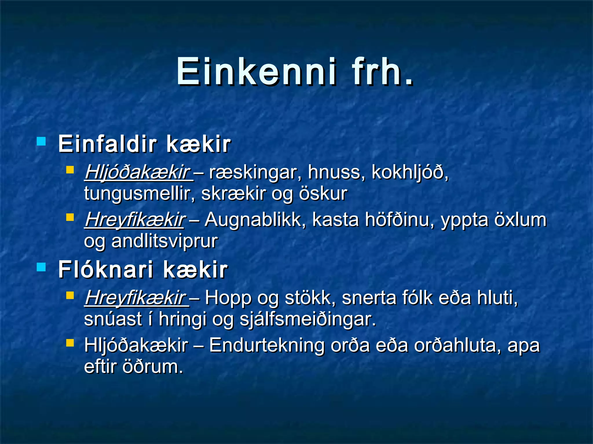 Einkenni frh.


Einfaldir kækir






Hljóðakækir – ræskingar, hnuss, kokhljóð,
tungusmellir, skrækir og öskur
Hreyfikækir – Augnablikk, kasta höfðinu, yppta öxlum
og andlitsviprur

Flóknari kækir




Hreyfikækir – Hopp og stökk, snerta fólk eða hluti,
snúast í hringi og sjálfsmeiðingar.
Hljóðakækir – Endurtekning orða eða orðahluta, apa
eftir öðrum.

 