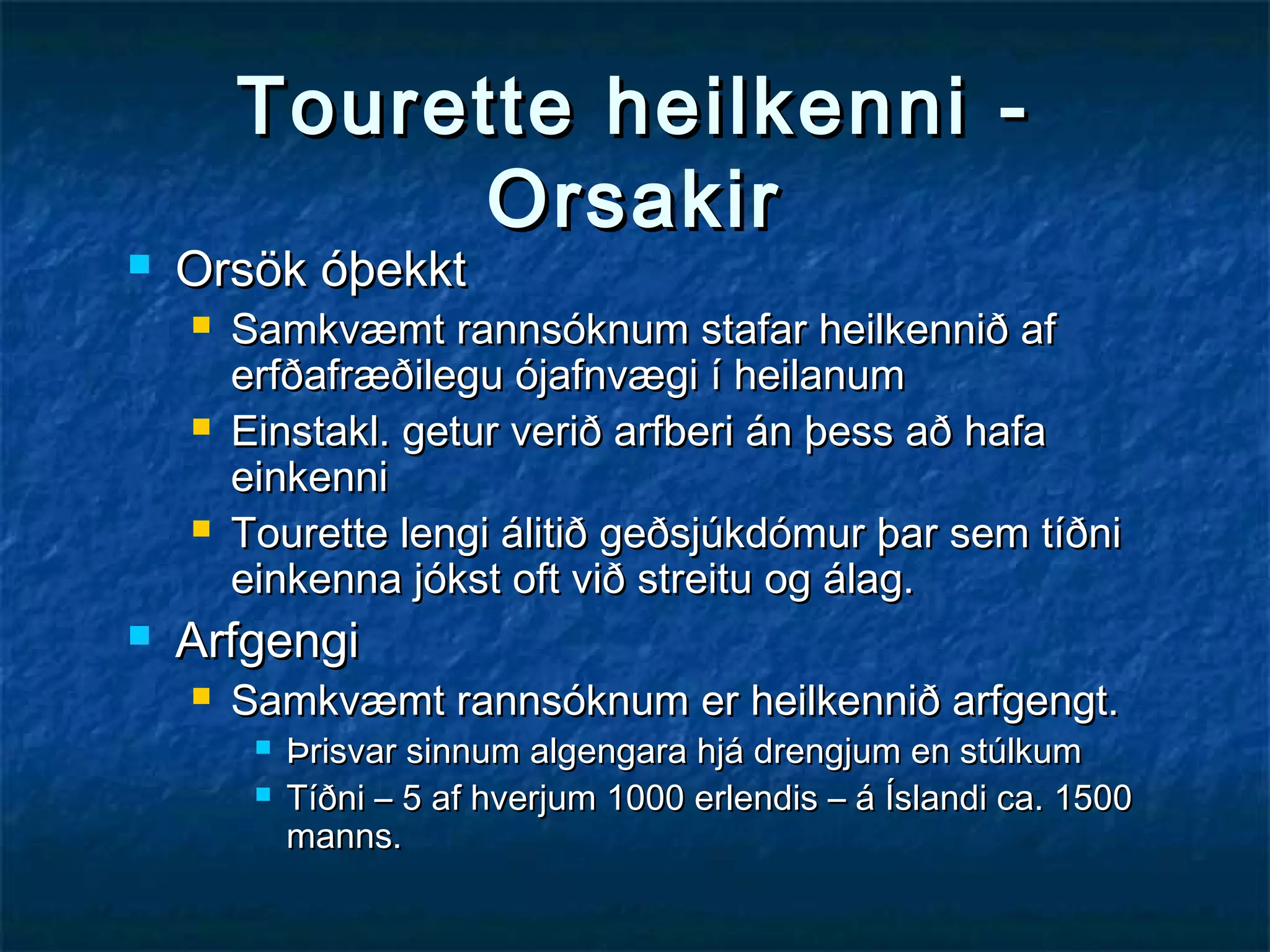

Tourette heilkenni Orsakir

Orsök óþekkt








Samkvæmt rannsóknum stafar heilkennið af
erfðafræðilegu ójafnvægi í heilanum
Einstakl. getur verið arfberi án þess að hafa
einkenni
Tourette lengi álitið geðsjúkdómur þar sem tíðni
einkenna jókst oft við streitu og álag.

Arfgengi


Samkvæmt rannsóknum er heilkennið arfgengt.



Þrisvar sinnum algengara hjá drengjum en stúlkum
Tíðni – 5 af hverjum 1000 erlendis – á Íslandi ca. 1500
manns.

 