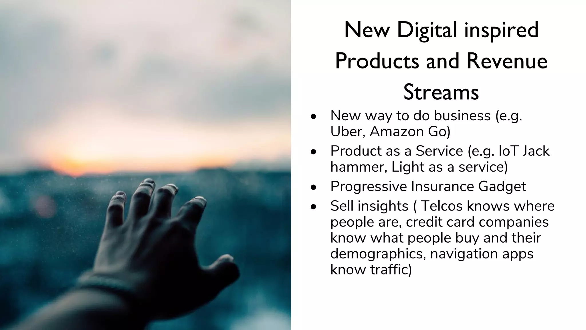 New Digital inspired
Products and Revenue
Streams
• New way to do business (e.g.
Uber, Amazon Go)
• Product as a Service (e.g. IoT Jack
hammer, Light as a service)
• Progressive Insurance Gadget
• Sell insights ( Telcos knows where
people are, credit card companies
know what people buy and their
demographics, navigation apps
know traffic)
 