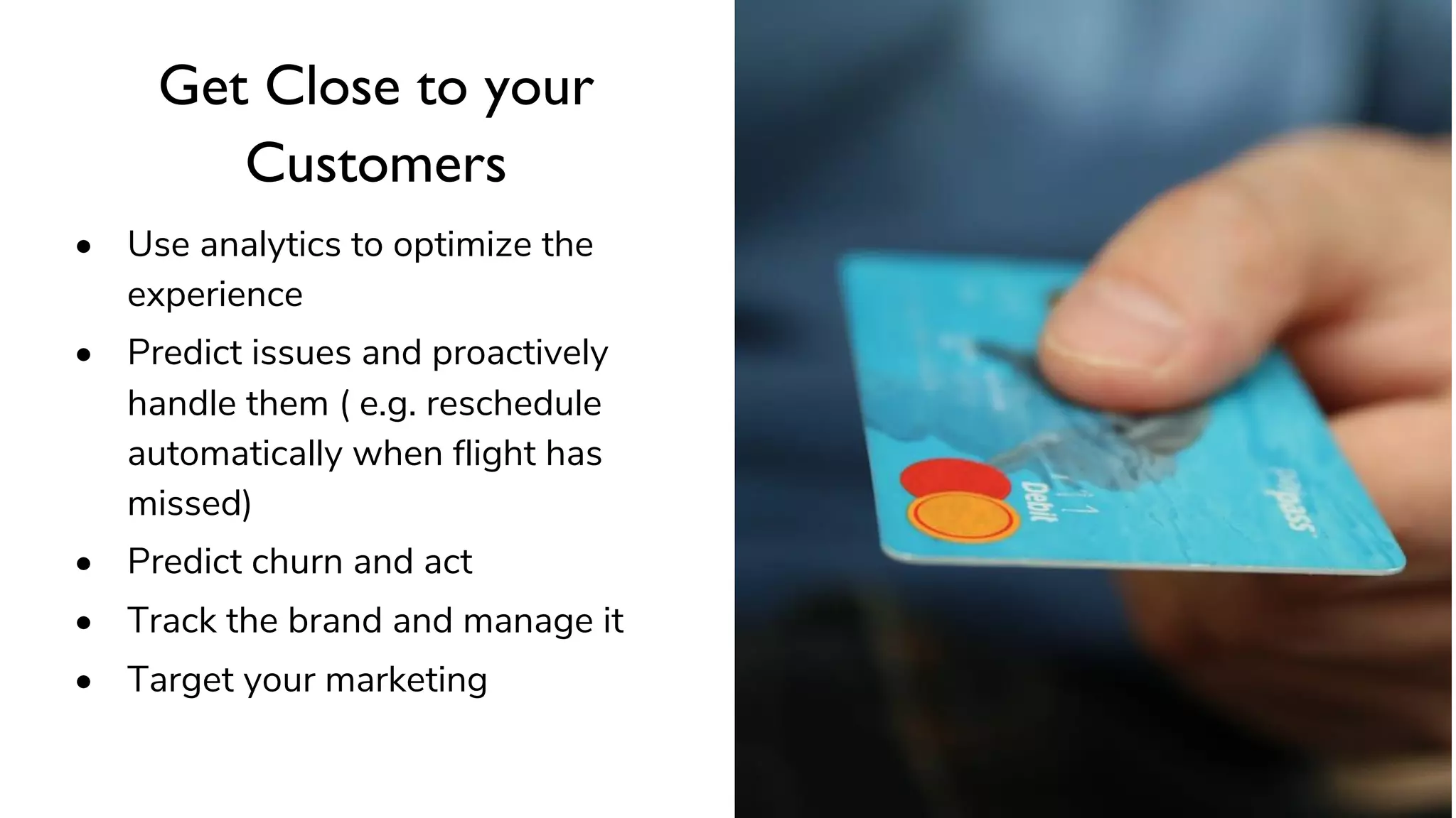 Get Close to your
Customers
• Use analytics to optimize the
experience
• Predict issues and proactively
handle them ( e.g. reschedule
automatically when flight has
missed)
• Predict churn and act
• Track the brand and manage it
• Target your marketing
 