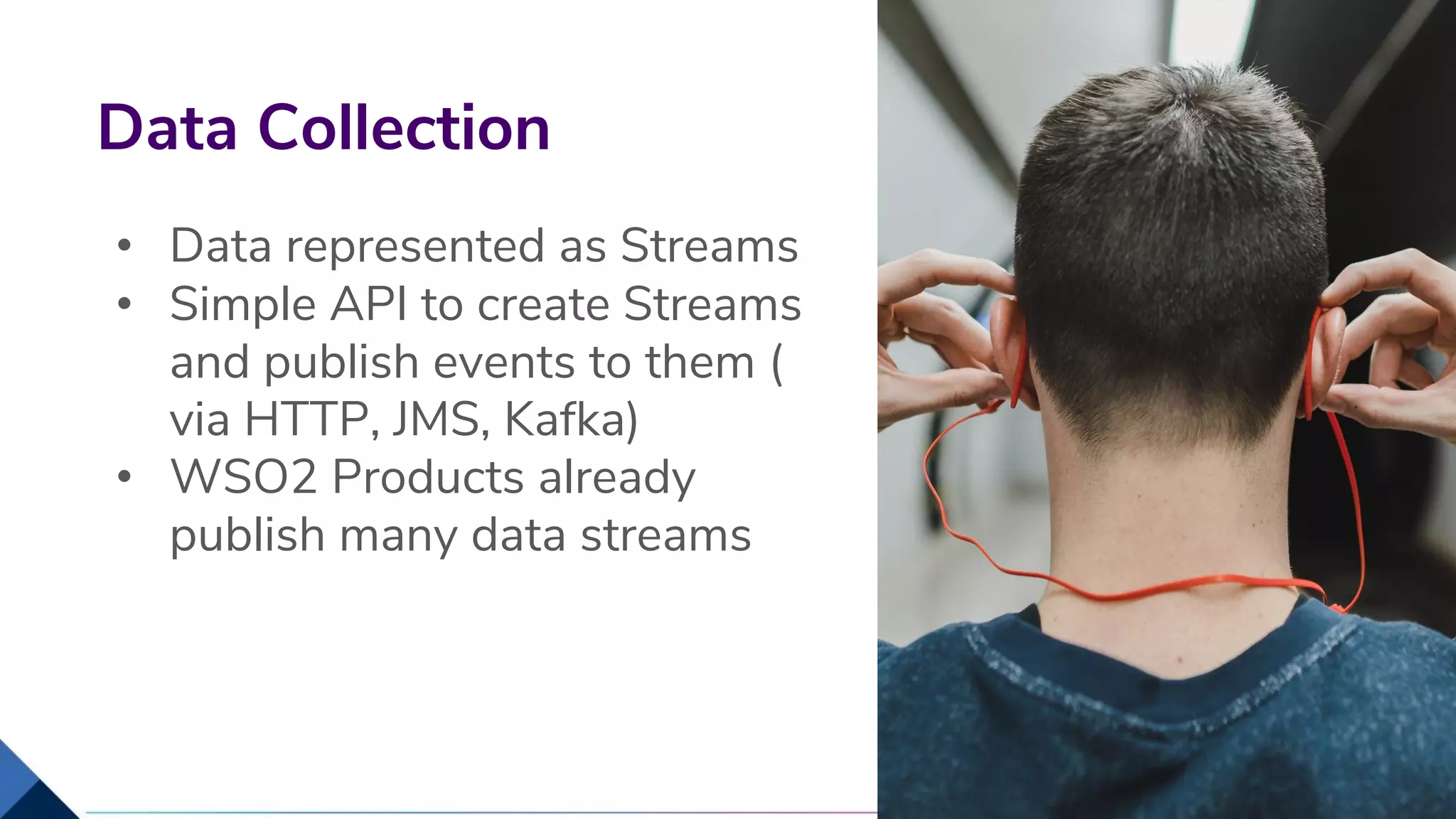 • Data represented as Streams
• Simple API to create Streams
and publish events to them (
via HTTP, JMS, Kafka)
• WSO2 Products already
publish many data streams
Data Collection
16
 