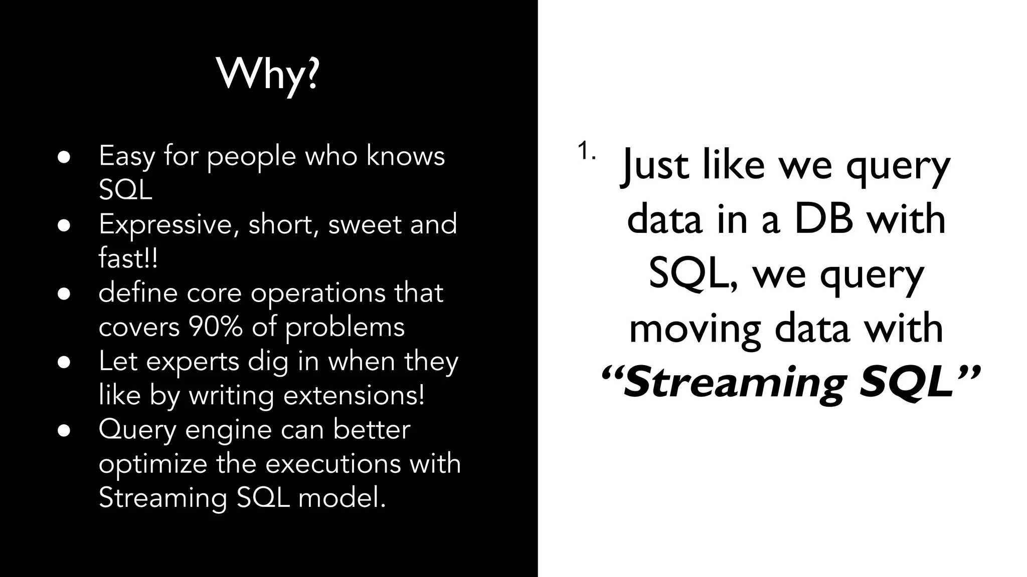 1.
Why?
● Easy for people who knows
SQL
● Expressive, short, sweet and
fast!!
● define core operations that
covers 90% of problems
● Let experts dig in when they
like by writing extensions!
● Query engine can better
optimize the executions with
Streaming SQL model.
Just like we query
data in a DB with
SQL, we query
moving data with
“Streaming SQL”
 