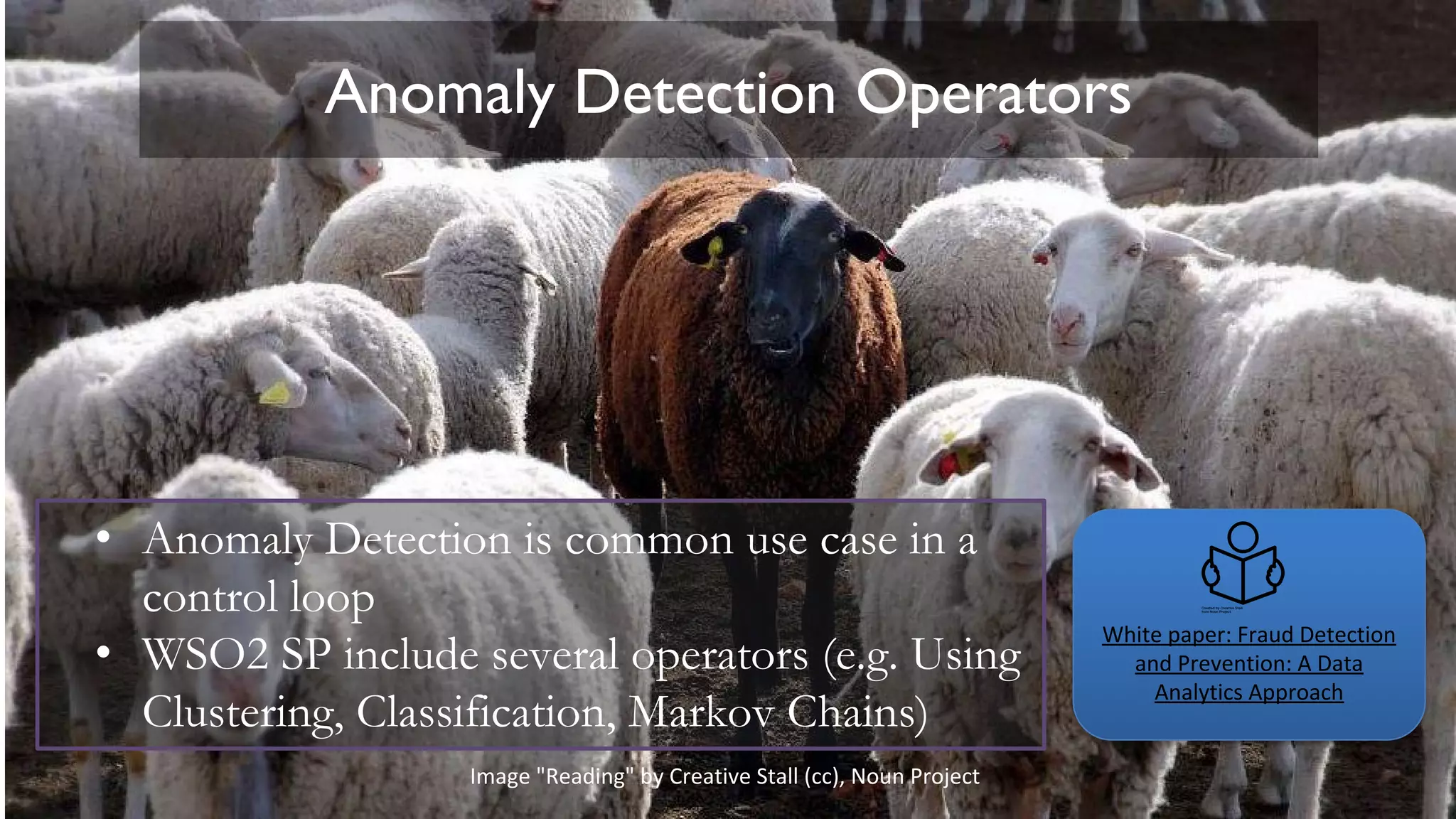 Anomaly Detection Operators
• Anomaly Detection is common use case in a
control loop
• WSO2 SP include several operators (e.g. Using
Clustering, Classification, Markov Chains)
White paper: Fraud Detection
and Prevention: A Data
Analytics Approach
Image "Reading" by Creative Stall (cc), Noun Project
 