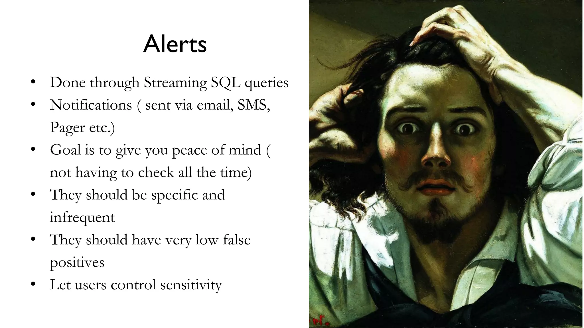 Alerts
• Done through Streaming SQL queries
• Notifications ( sent via email, SMS,
Pager etc.)
• Goal is to give you peace of mind (
not having to check all the time)
• They should be specific and
infrequent
• They should have very low false
positives
• Let users control sensitivity
 