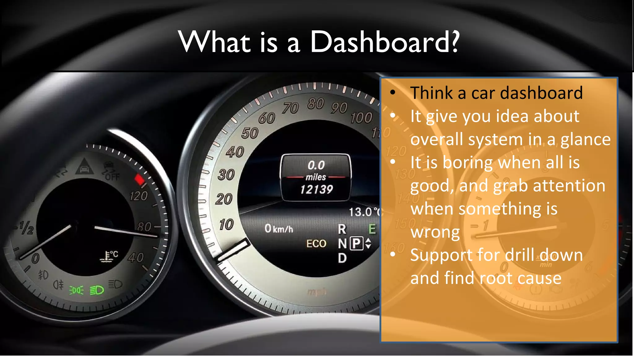 What is a Dashboard?
• Think a car dashboard
• It give you idea about
overall system in a glance
• It is boring when all is
good, and grab attention
when something is
wrong
• Support for drill down
and find root cause
 