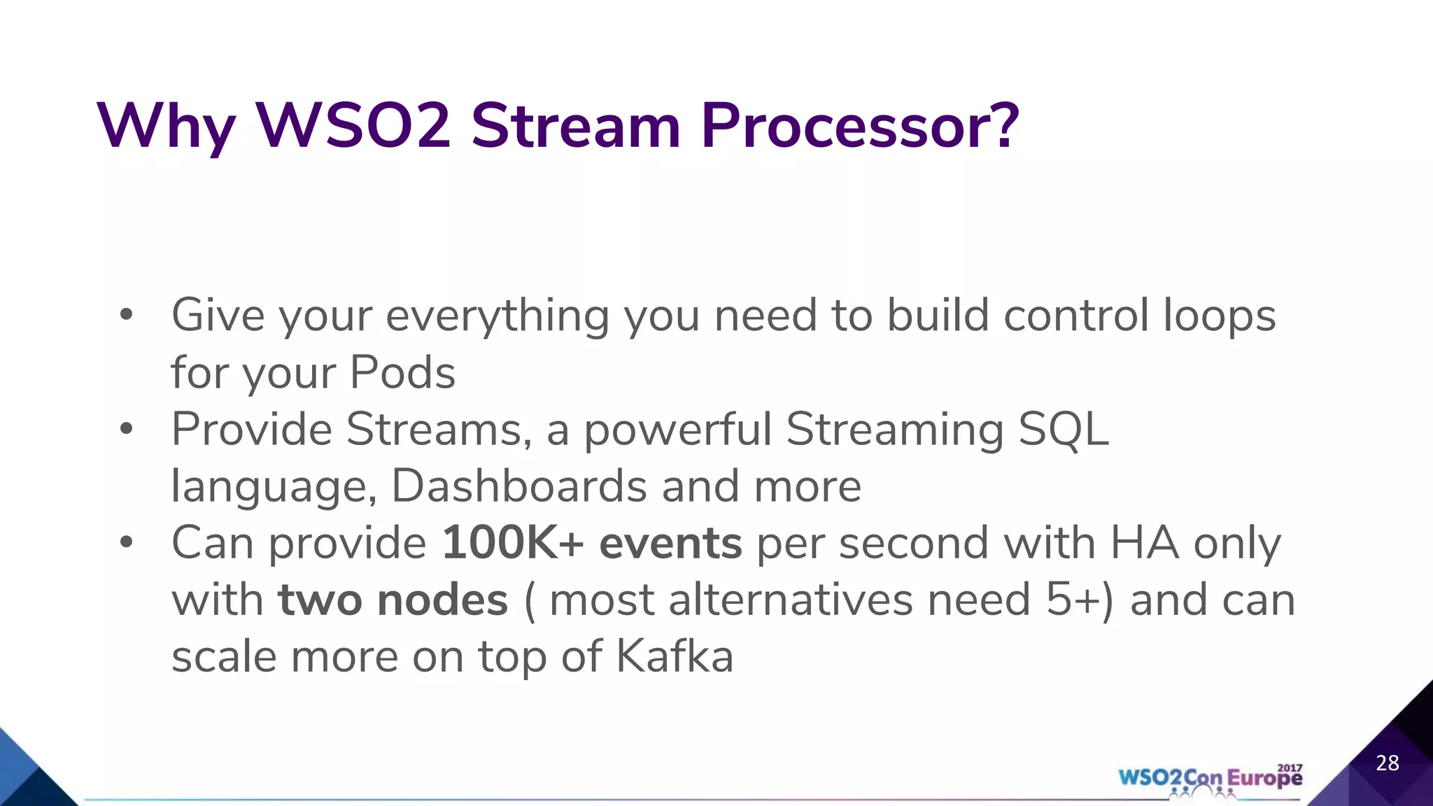 • Give your everything you need to build control loops
for your Pods
• Provide Streams, a powerful Streaming SQL
language, Dashboards and more
• Can provide 100K+ events per second with HA only
with two nodes ( most alternatives need 5+) and can
scale more on top of Kafka
Why WSO2 Stream Processor?
28
 