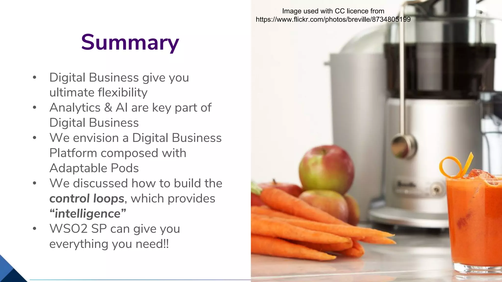 • Digital Business give you
ultimate flexibility
• Analytics & AI are key part of
Digital Business
• We envision a Digital Business
Platform composed with
Adaptable Pods
• We discussed how to build the
control loops, which provides
“intelligence”
• WSO2 SP can give you
everything you need!!
Summary
29
Image used with CC licence from
https://www.flickr.com/photos/breville/8734805199
 