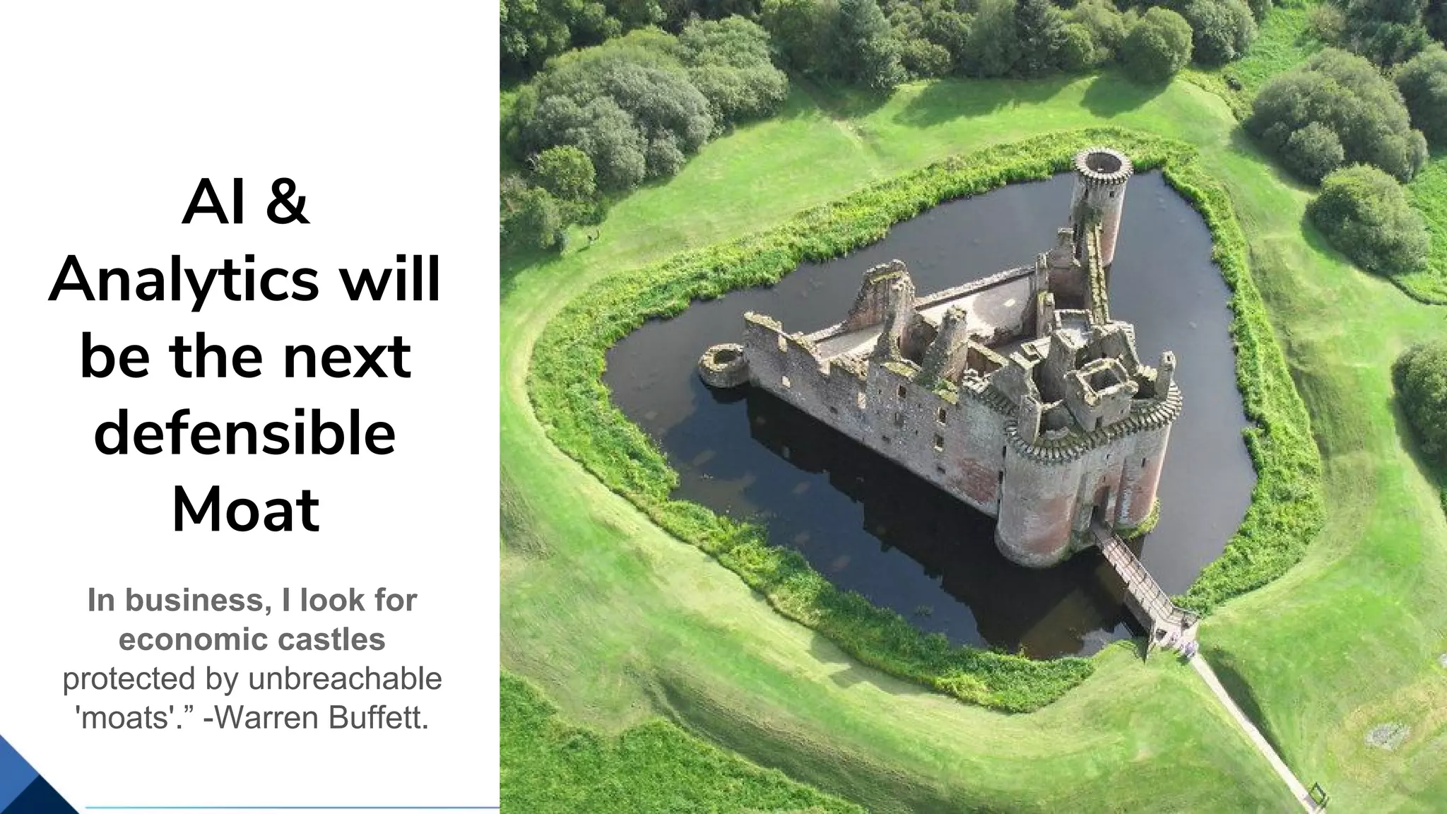 8
It is impressive, why can’t we do it
AI &
Analytics will
be the next
defensible
Moat
In business, I look for
economic castles
protected by unbreachable
'moats'.” -Warren Buffett.
 