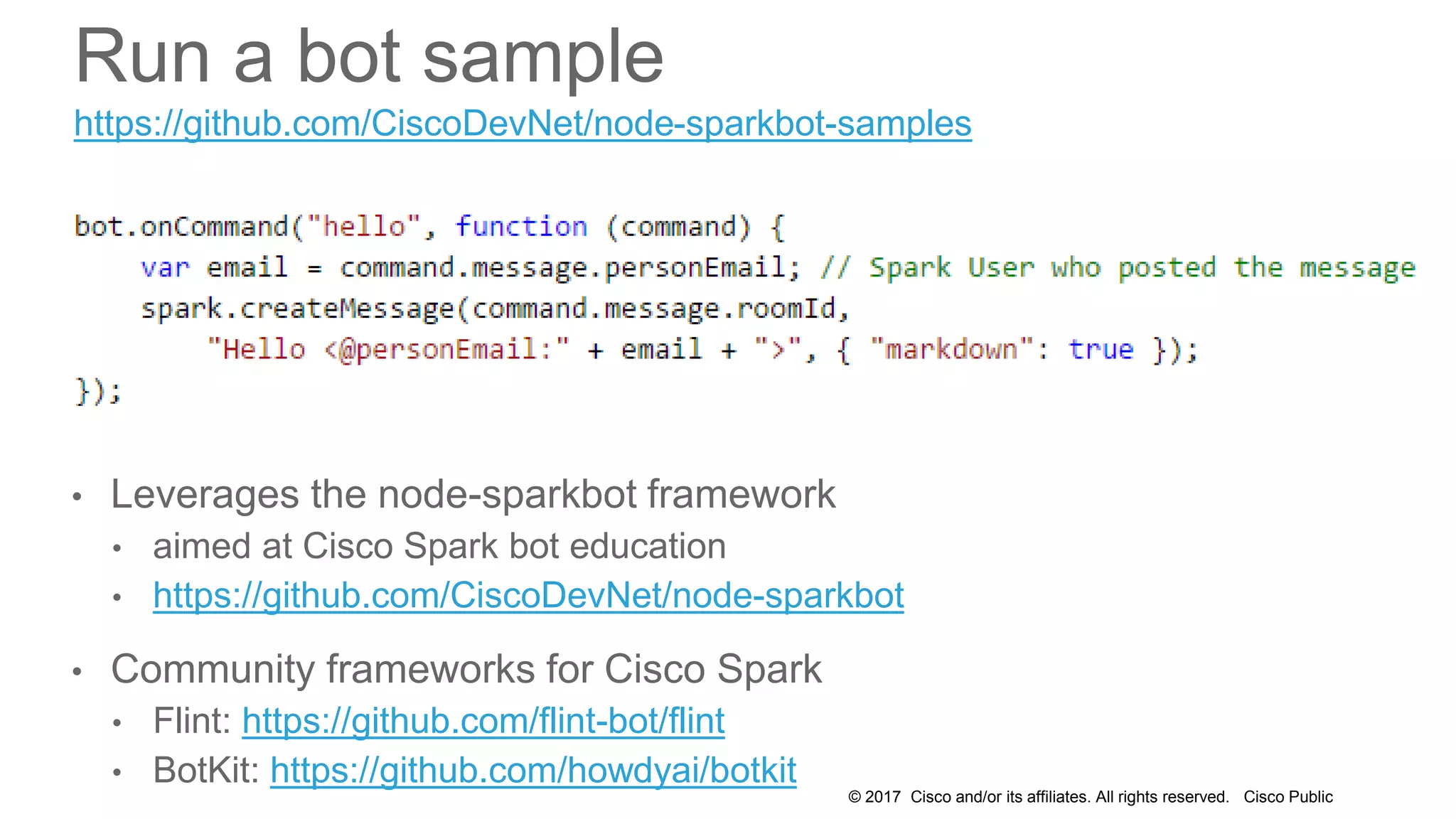 © 2017 Cisco and/or its affiliates. All rights reserved. Cisco Public
Run a bot sample
• Leverages the node-sparkbot framework
• aimed at Cisco Spark bot education
• https://github.com/CiscoDevNet/node-sparkbot
• Community frameworks for Cisco Spark
• Flint: https://github.com/flint-bot/flint
• BotKit: https://github.com/howdyai/botkit
https://github.com/CiscoDevNet/node-sparkbot-samples
 