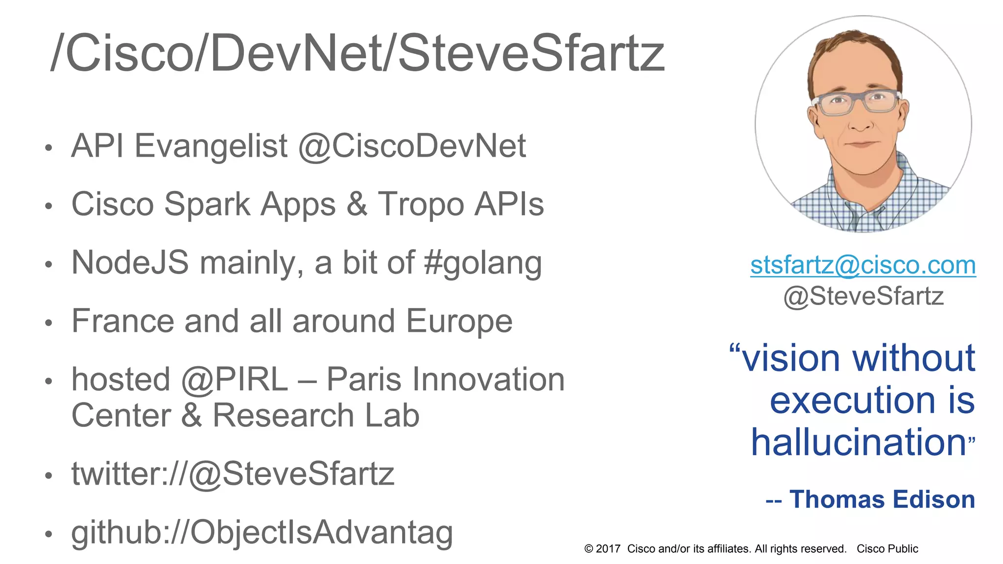 © 2017 Cisco and/or its affiliates. All rights reserved. Cisco Public
/Cisco/DevNet/SteveSfartz
• API Evangelist @CiscoDevNet
• Cisco Spark Apps & Tropo APIs
• NodeJS mainly, a bit of #golang
• France and all around Europe
• hosted @PIRL – Paris Innovation
Center & Research Lab
• twitter://@SteveSfartz
• github://ObjectIsAdvantag
“vision without
execution is
hallucination”
-- Thomas Edison
stsfartz@cisco.com
@SteveSfartz
 