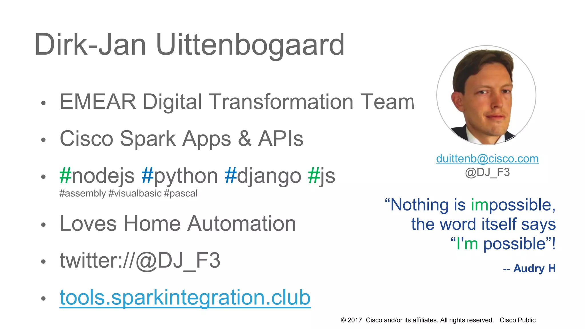 © 2017 Cisco and/or its affiliates. All rights reserved. Cisco Public
• EMEAR Digital Transformation Team
• Cisco Spark Apps & APIs
• #nodejs #python #django #js
#assembly #visualbasic #pascal
• Loves Home Automation
• twitter://@DJ_F3
• tools.sparkintegration.club
Dirk-Jan Uittenbogaard
“Nothing is impossible,
the word itself says
“I'm possible”!
-- Audry H
duittenb@cisco.com
@DJ_F3
 