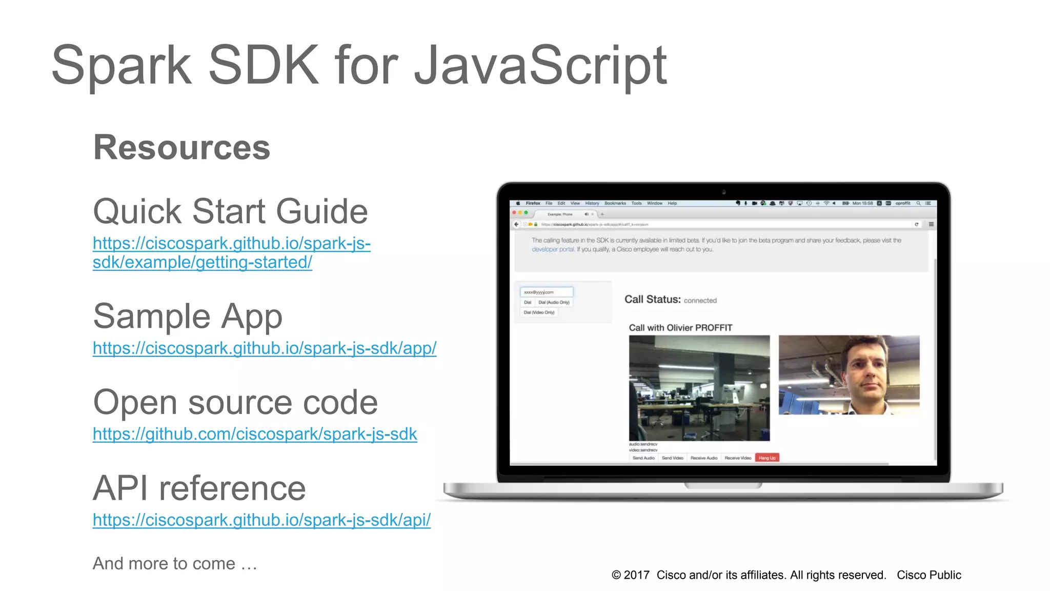 © 2017 Cisco and/or its affiliates. All rights reserved. Cisco Public
Spark SDK for JavaScript
Resources
Quick Start Guide
https://ciscospark.github.io/spark-js-
sdk/example/getting-started/
Sample App
https://ciscospark.github.io/spark-js-sdk/app/
Open source code
https://github.com/ciscospark/spark-js-sdk
API reference
https://ciscospark.github.io/spark-js-sdk/api/
And more to come …
 