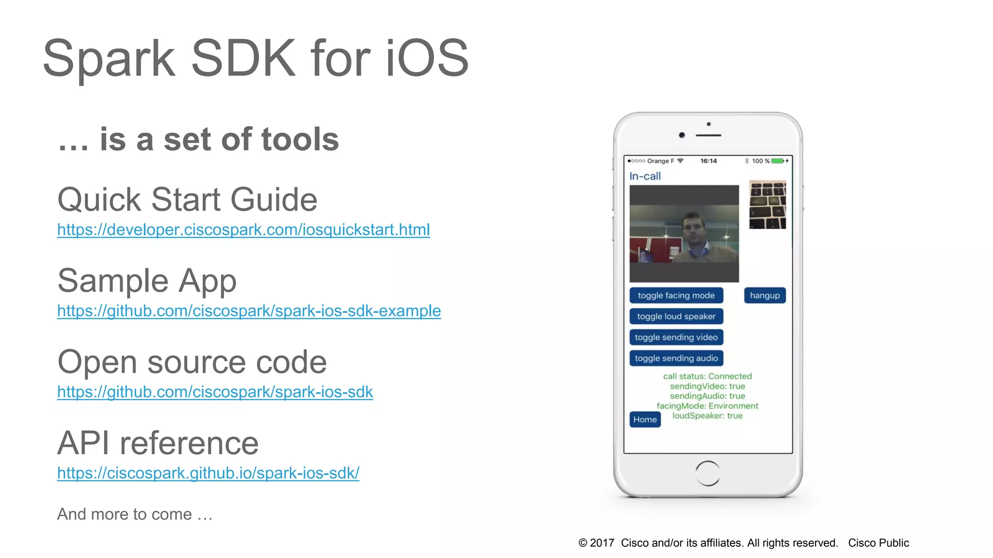 © 2017 Cisco and/or its affiliates. All rights reserved. Cisco Public
Spark SDK for iOS
… is a set of tools
Quick Start Guide
https://developer.ciscospark.com/iosquickstart.html
Sample App
https://github.com/ciscospark/spark-ios-sdk-example
Open source code
https://github.com/ciscospark/spark-ios-sdk
API reference
https://ciscospark.github.io/spark-ios-sdk/
And more to come …
 