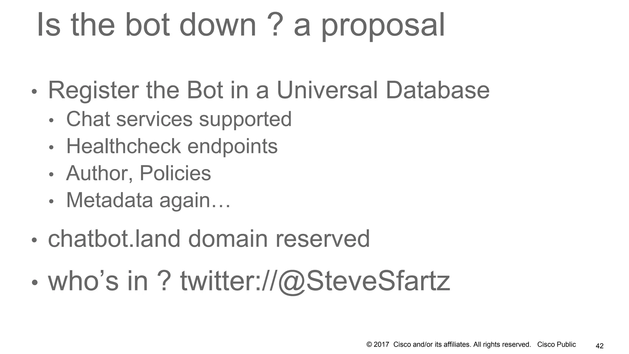© 2017 Cisco and/or its affiliates. All rights reserved. Cisco Public
Is the bot down ? a proposal
• Register the Bot in a Universal Database
• Chat services supported
• Healthcheck endpoints
• Author, Policies
• Metadata again…
• chatbot.land domain reserved
• who’s in ? twitter://@SteveSfartz
42
 