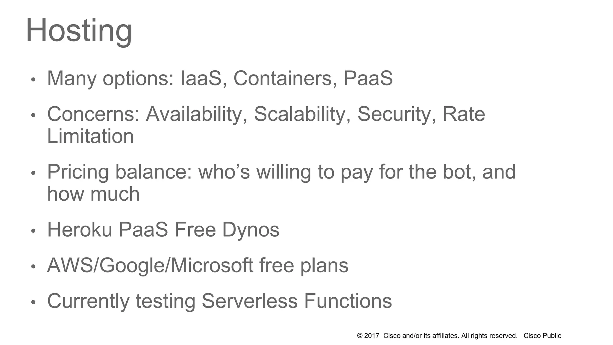 © 2017 Cisco and/or its affiliates. All rights reserved. Cisco Public
Hosting
• Many options: IaaS, Containers, PaaS
• Concerns: Availability, Scalability, Security, Rate
Limitation
• Pricing balance: who’s willing to pay for the bot, and
how much
• Heroku PaaS Free Dynos
• AWS/Google/Microsoft free plans
• Currently testing Serverless Functions
 