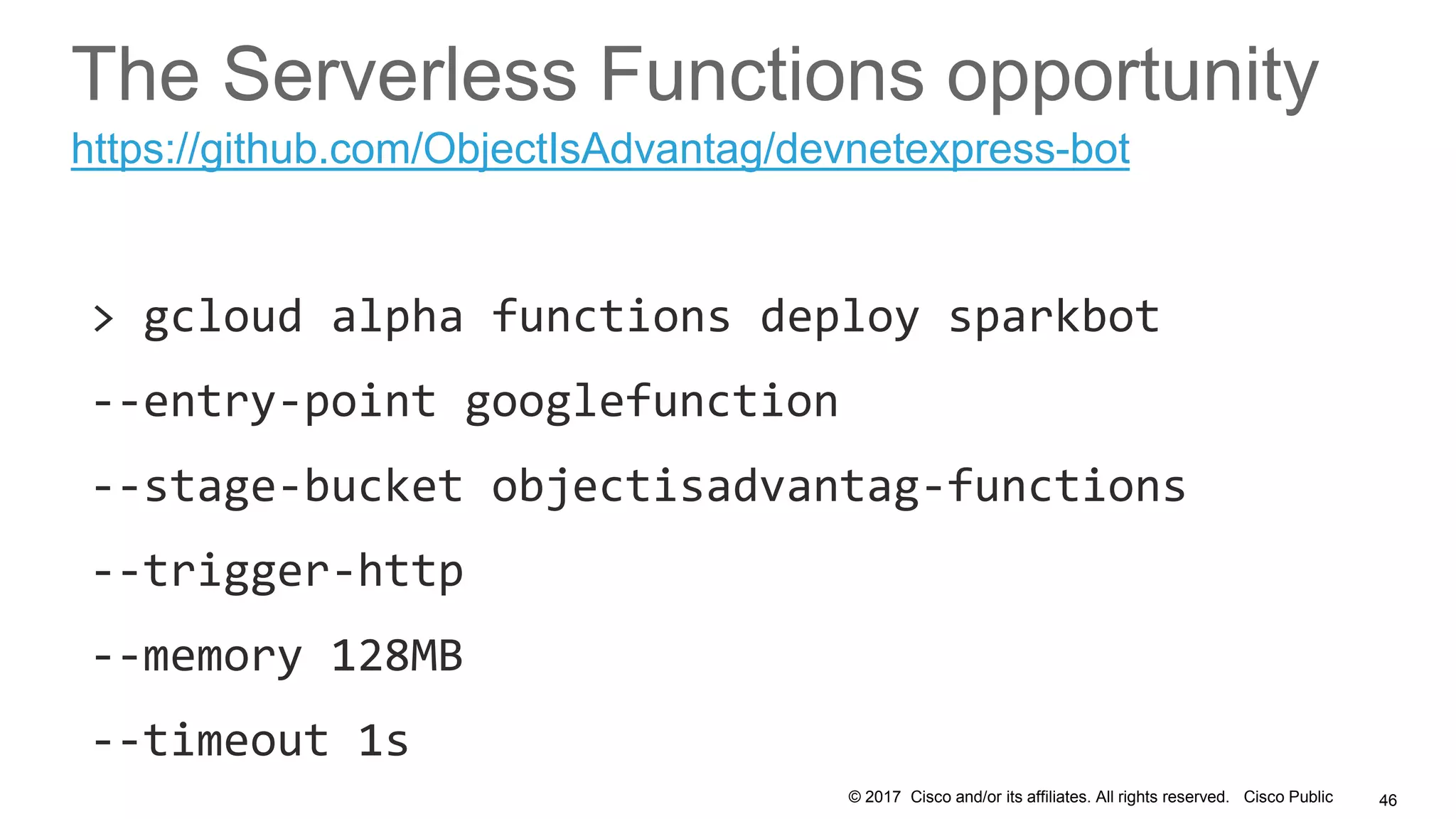 © 2017 Cisco and/or its affiliates. All rights reserved. Cisco Public
The Serverless Functions opportunity
> gcloud alpha functions deploy sparkbot
--entry-point googlefunction
--stage-bucket objectisadvantag-functions
--trigger-http
--memory 128MB
--timeout 1s
46
https://github.com/ObjectIsAdvantag/devnetexpress-bot
 