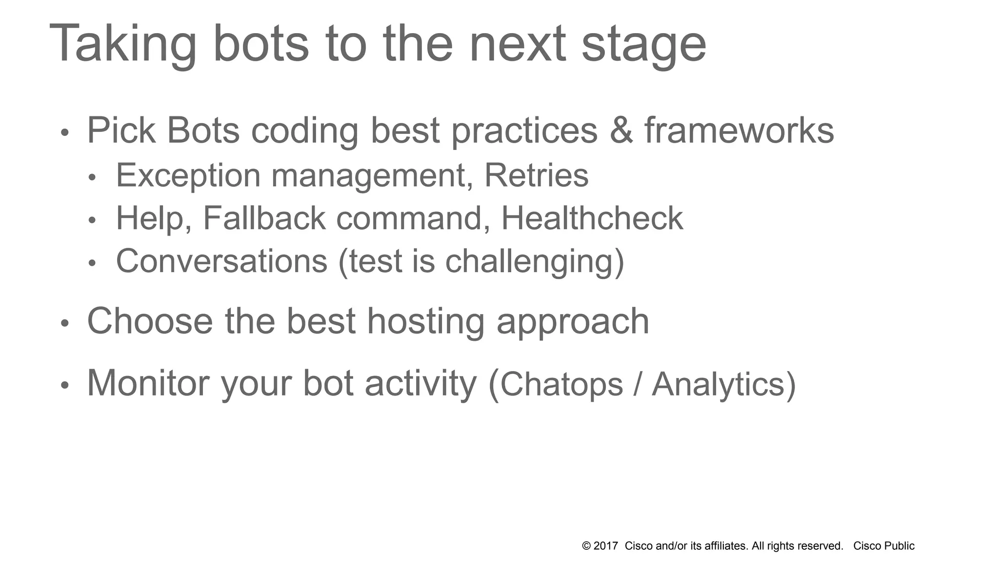 © 2017 Cisco and/or its affiliates. All rights reserved. Cisco Public
Taking bots to the next stage
• Pick Bots coding best practices & frameworks
• Exception management, Retries
• Help, Fallback command, Healthcheck
• Conversations (test is challenging)
• Choose the best hosting approach
• Monitor your bot activity (Chatops / Analytics)
 
