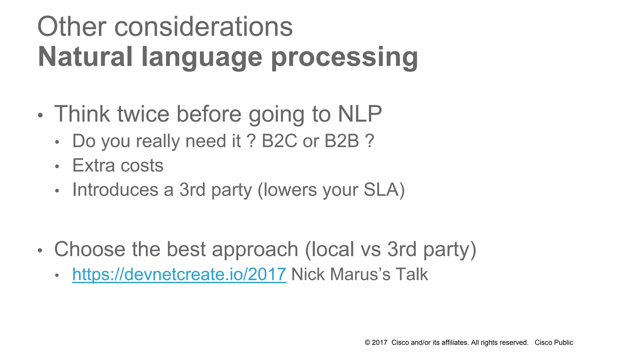 © 2017 Cisco and/or its affiliates. All rights reserved. Cisco Public
Other considerations
Natural language processing
• Think twice before going to NLP
• Do you really need it ? B2C or B2B ?
• Extra costs
• Introduces a 3rd party (lowers your SLA)
• Choose the best approach (local vs 3rd party)
• https://devnetcreate.io/2017 Nick Marus’s Talk
 
