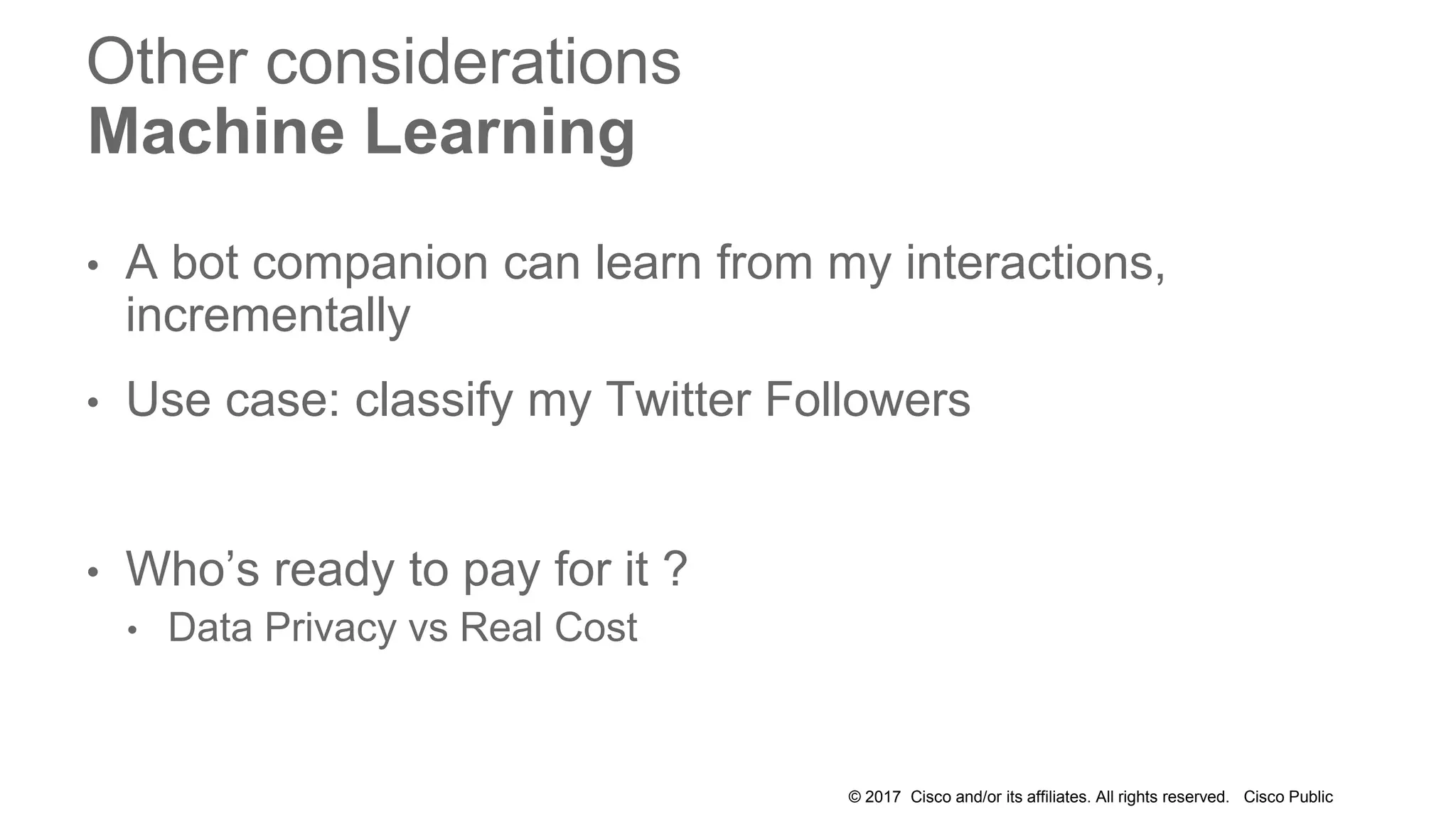 © 2017 Cisco and/or its affiliates. All rights reserved. Cisco Public
Other considerations
Machine Learning
• A bot companion can learn from my interactions,
incrementally
• Use case: classify my Twitter Followers
• Who’s ready to pay for it ?
• Data Privacy vs Real Cost
 