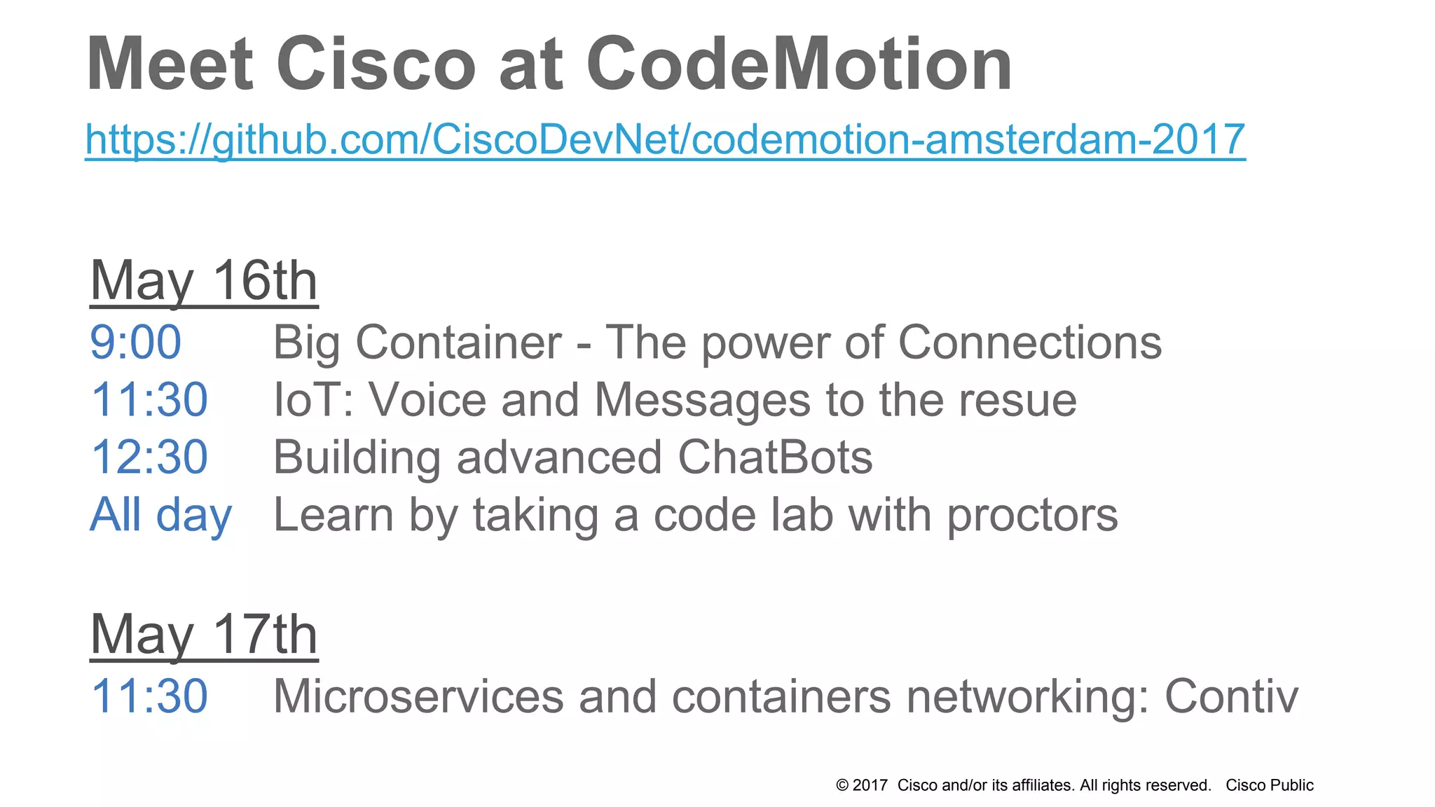 © 2017 Cisco and/or its affiliates. All rights reserved. Cisco Public
May 16th
9:00 Big Container - The power of Connections
11:30 IoT: Voice and Messages to the resue
12:30 Building advanced ChatBots
All day Learn by taking a code lab with proctors
May 17th
11:30 Microservices and containers networking: Contiv
https://github.com/CiscoDevNet/codemotion-amsterdam-2017
Meet Cisco at CodeMotion
 