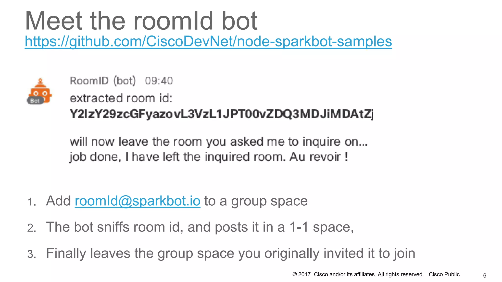 © 2017 Cisco and/or its affiliates. All rights reserved. Cisco Public 6
Meet the roomId bot
1. Add roomId@sparkbot.io to a group space
2. The bot sniffs room id, and posts it in a 1-1 space,
3. Finally leaves the group space you originally invited it to join
https://github.com/CiscoDevNet/node-sparkbot-samples
 