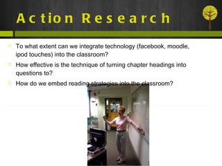 Action Research To what extent can we integrate technology (facebook, moodle, ipod touches) into the classroom? How effective is the technique of turning chapter headings into questions to? How do we embed reading strategies into the classroom? 