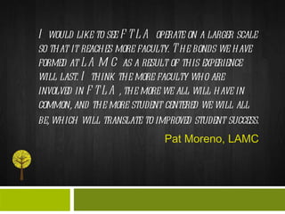 I would like to see FTLA operate on a larger scale so that it reaches more faculty. The bonds we have formed at LAMC as a result of this experience will last. I think the more faculty who are involved in FTLA, the more we all will have in common, and the more student centered we will all be, which will translate to improved student success.   Pat Moreno, LAMC 