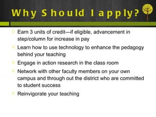 Why Should I apply? Earn 3 units of credit—if eligible, advancement in step/column for increase in pay Learn how to use technology to enhance the pedagogy behind your teaching Engage in action research in the class room Network with other faculty members on your own campus and through out the district who are committed to student success Reinvigorate your teaching 