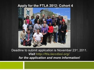 Deadline to submit application is November 23 rd , 2011.  Visit  http://ftla.laccdssi.org/   for the application and more information! Apply for the FTLA 2012: Cohort 4 
