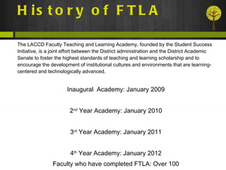 History of FTLA The LACCD Faculty Teaching and Learning Academy, founded by the Student Success Initiative, is a joint effort between the District administration and the District Academic Senate to foster the highest standards of teaching and learning scholarship and to encourage the development of institutional cultures and environments that are learning-centered and technologically advanced. Inaugural  Academy: January 2009 2 nd  Year Academy: January 2010 3 rd  Year Academy: January 2011 4 th  Year Academy: January 2012 Faculty who have completed FTLA: Over 100 
