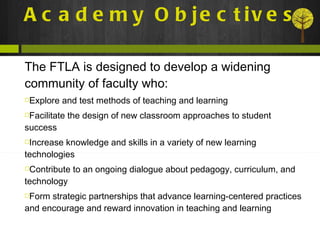 Academy Objectives The FTLA is designed to develop a widening community of faculty who: Explore and test methods of teaching and learning Facilitate the design of new classroom approaches to student success Increase knowledge and skills in a variety of new learning technologies Contribute to an ongoing dialogue about pedagogy, curriculum, and technology Form strategic partnerships that advance learning-centered practices and encourage and reward innovation in teaching and learning 