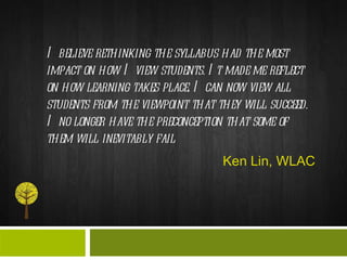 I believe rethinking the syllabus had the most impact on how I view students. It made me reflect on how learning takes place. I can now view all students from the viewpoint that they will succeed. I no longer have the preconception that some of them will inevitably fail  Ken Lin, WLAC 
