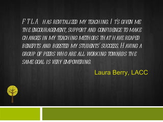 FTLA has revitalized my teaching. It's given me the encouragement, support and confidence to make changes in my teaching methods that have reaped benefits and boosted my students' success. Having a group of peers who are all working towards the same goal is very empowering.  Laura Berry, LACC 