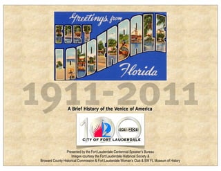 1911-2011          A Brief History of the Venice of America




                  Presented by the Fort Lauderdale Centennial Speaker’s Bureau
                      Images courtesy the Fort Lauderdale Historical Society &
 Broward County Historical Commission & Fort Lauderdale Woman’s Club & SW FL Museum of History
 