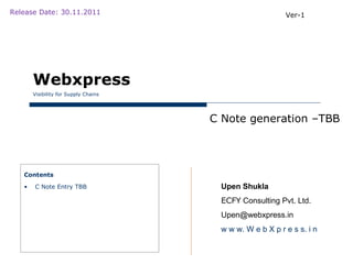 Release Date: 30.11.2011                                  Ver-1




       Webxpress
       Visibility for Supply Chains




                                      C Note generation –TBB




   Contents

   •   C Note Entry TBB                Upen Shukla
                                       ECFY Consulting Pvt. Ltd.
                                       Upen@webxpress.in
                                       w w w. W e b X p r e s s. i n
 
