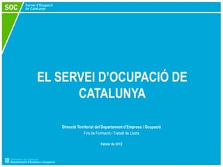 EL SERVEI D’OCUPACIÓ DE
      CATALUNYA

   Direcció Territorial del Departament d’Empresa i Ocupació
                Fira de Formació i Treball de Lleida

                         Febrer de 2012
 