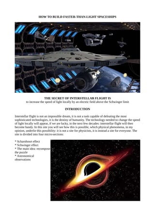 HOW TO BUILD FASTER-THAN-LIGHT SPACESHIPS
THE SECRET OF INTERSTELLAR FLIGHT IS
to increase the speed of light locally by an electric field above the Schwinger limit
INTRODUCTION
Interstellar flight is not an impossible dream, it is not a task capable of defeating the most
sophisticated technologies, it is the destiny of humanity. The technology needed to change the speed
of light locally will appear, if we are lucky, in the next few decades: interstellar flight will then
become handy. In this site you will see how this is possible, which physical phenomena, in my
opinion, underlie this possibility: it is not a site for physicists, it is instead a site for everyone. The
site is divided into four micro-sections:
* Scharnhosrt effect
* Schwinger effect
* The main idea: recompose
the puzzle
* Astronomical
observations
 