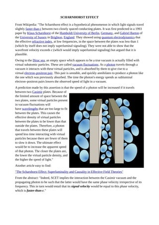 SCHARNHORST EFFECT
From Wikipedia: "The Scharnhorst effect is a hypothetical phenomenon in which light signals travel
slightly faster than c between two closely spaced conducting plates. It was first predicted in a 1993
paper by Klaus Scharnhorst of the Humboldt University of Berlin, Germany, and Gabriel Barton of
the University of Sussex in Brighton, England. They showed using quantum electrodynamics that
the effective refractive index, at low frequencies, in the space between the plates was less than 1
(which by itself does not imply superluminal signaling). They were not able to show that the
wavefront velocity exceeds c (which would imply superluminal signaling) but argued that it is
plausible.
Owing to the Dirac sea, an empty space which appears to be a true vacuum is actually filled with
virtual subatomic particles. These are called vacuum fluctuations. As a photon travels through a
vacuum it interacts with these virtual particles, and is absorbed by them to give rise to a
virtual electron–positron pair. This pair is unstable, and quickly annihilates to produce a photon like
the one which was previously absorbed. The time the photon's energy spends as subluminal
electron–positron pairs lowers the observed speed of light in a vacuum.
A prediction made by this assertion is that the speed of a photon will be increased if it travels
between two Casimir plates. Because of
the limited amount of space between the
two plates, some virtual particles present
in vacuum fluctuations will
have wavelengths that are too large to fit
between the plates. This causes the
effective density of virtual particles
between the plates to be lower than that
outside the plates. Therefore, a photon
that travels between these plates will
spend less time interacting with virtual
particles because there are fewer of them
to slow it down. The ultimate effect
would be to increase the apparent speed
of that photon. The closer the plates are,
the lower the virtual particle density, and
the higher the speed of light."
Another article easy to find:
"The Scharnhorst Effect: Superluminality and Causality in Effective Field Theories"
From the abstract: "Indeed, SCET implies the interaction between the Casimir vacuum and the
propagating photon to be such that the latter would have the same phase velocity irrespective of its
frequency. This in turn would entail that its signal velocity would be equal to this phase velocity,
which is faster-than-c."
 