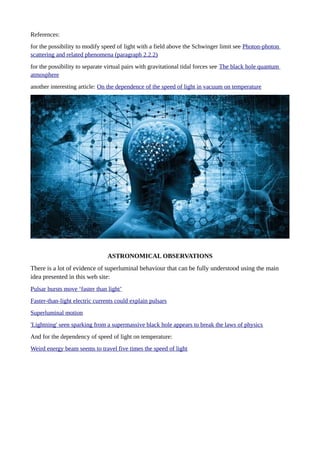 References:
for the possibility to modify speed of light with a field above the Schwinger limit see Photon-photon
scattering and related phenomena (paragraph 2.2.2)
for the possibility to separate virtual pairs with gravitational tidal forces see The black hole quantum
atmosphere
another interesting article: On the dependence of the speed of light in vacuum on temperature
ASTRONOMICAL OBSERVATIONS
There is a lot of evidence of superluminal behaviour that can be fully understood using the main
idea presented in this web site:
Pulsar bursts move ‘faster than light’
Faster-than-light electric currents could explain pulsars
Superluminal motion
'Lightning' seen sparking from a supermassive black hole appears to break the laws of physics
And for the dependency of speed of light on temperature:
Weird energy beam seems to travel five times the speed of light
 