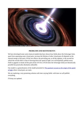 PROBLEMS AND REFINEMENTS
We have developed some semi-classical models that have shown how fields above the Schwinger limit,
apart from separating some virtual pairs, increase the lifetime of other virtual pairs (It depends on the
internal energy of the pair). Of the two effects, the prevailing one, at all the regimes, is the second for
which the overall effect is that of slowing down the speed of light. (we will hopefully publish soon).
Field so gigantic to break all the pairs (from 10^10 to 10^20 times the Schwinger limit) are theoretically
possible but practically absolutely unfeasible. 
Our model is a generalization of the model presented in The quantum vacuum as the origin of the speed
of light where virtual pairs are static.
We are exploring a very promising solution with time varying fields: with time we will publish
everything.
I'll keep you updated.
 