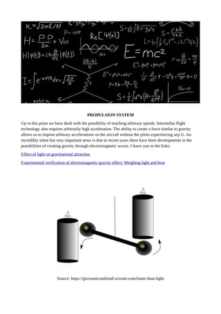 PROPULSION SYSTEM
Up to this point we have dealt with the possibility of reaching arbitrary speeds. Interstellar flight
technology also requires arbitrarily high acceleration. The ability to create a force similar to gravity
allows us to impose arbitrary accelerations on the aircraft without the pilots experiencing any G. An
incredibly silent but very important news is that in recent years there have been developments in the
possibilities of creating gravity through electromagnetic waves. I leave you to the links:
Effect of light on gravitational attraction
Experimental verification of electromagnetic-gravity effect: Weighing light and heat
Source: https://giovannicambria8.wixsite.com/faster-than-light
 