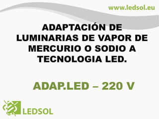 ADAPTACIÓN DE
LUMINARIAS DE VAPOR DE
MERCURIO O SODIO A
TECNOLOGIA LED.
ADAP.LED – 220 V
 