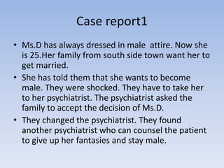 Case report1
• Ms.D has always dressed in male attire. Now she
is 25.Her family from south side town want her to
get married.
• She has told them that she wants to become
male. They were shocked. They have to take her
to her psychiatrist. The psychiatrist asked the
family to accept the decision of Ms.D.
• They changed the psychiatrist. They found
another psychiatrist who can counsel the patient
to give up her fantasies and stay male.
 