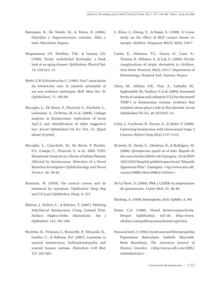 Ciencia y Tecnología para la Salud Visual y Ocular. Vol. 7 / Nº 1: 95-106 / Enero - junio de 2009
Una revisión del queratocono / 103
Barraquer, R., De Toledo, M., & Torres, E. (2004).
Distrofias y Degeneraciones cornales, Atlas y
texto. Barcelona: Espaxs.
Bergmanson, J.P., Sheldon, T.M., & Goosey, J.D.
(1999). Fuchs’ endothelial dystrophy: a fresh
look at an aging disease. Ophthalmic Physiol Opt,
19, 210-222. 12
Bietti, G.B. & Ferrabosche, C. (1985). Sur l`association
du kératocône avec le catarrhe printanier et
sur son evidence statistique. Bull. Mem Soc. Fr.
Ophthalmol, 71, 185-98.
Bisceglia, L., De Bonis, P., Pizzicoli, C., Fischetti, L.,
Laborante, A., Di Perna, M. et al. (2008). Linkage
analysis in Keratoconus: replication of locus
5q21.2 and identification of other suggestive
loci. Invest Ophthalmol Vis Sci. Oct. 31. [Epub
ahead of print]
Bisceglia, L., Ciaschetti, M., De Bonis, P. Perafán,
P.A., Campo, C., Pizzicoli, C. et al.. 2005. VSX1
Mutational Analysis in a Series of Italian Patients
Affected by Keratoconus: Detection of a Novel
Mutation Investigative Ophthalmology and Visual
Science. 46, 39-45.
Bowman, W. (1859). On conical cornea and its
treatment by operation. Ophthalmic Hosp Rep
and J R Lond Ophthalmic Hosp, 9, 157.
Bühren, J., Kühne, C., & Kohnen, T. (2007). Defining
Subclinical Keratoconus Using Corneal First-
Surface Higher-Order Aberrations. Am J
Opthalmol, 143, 381-389.
Byström, B., Virtanen, I., Rousselle, P., Miyazaki, K.,
Lindén, C., & Pedrosa, D.F. (2007). Laminins in
normal, keratoconus, bullouskeratopathy and
scarred human corneas. Histochem Cell Biol,
127, 657-667.
C. Khoo, J., Chong, U., & Rajan, S. (1999). A 3-year
study on the effect of RGP contact lenses on
myopic children. Singapore Med J. 40(4), 230-7.
Carmi, E., Defossez, T.C., Ganry, O., Cene, S.,
Tramier, B., Milazzo, S., & Lok, C. (2006). Ocular
complications of atopic dermatitis in children.
Acta Derm Venereol, 86(2), 515-7. Department of
Dermatology, Hospital Sud, Amiens, France.
Chwa, M., Atilano, S.R., Tran, A., Carballo, M.,
Saghizadeh, M., Vasiliou, V. et al. (2005). Increased
levelsofcatalaseandcathepsinV/L2butdecreased
TIMP-1 in keratoconus corneas: evidence that
oxidative stress plays a role in this disorder. Invest
Ophthalmol Vis Sci, 46, 823-832. 13
Colin, J., Cochener, B., Savary, G., & Malet, F. (2000).
Correcting keratoconus with intracorneal rings. J
Cataract Refract Surg,26(2),1117-1122.
De Jesús, D., Varela, G., Mendoza, R., & Rodríguez, M.
(2006). Queratocono agudo en el niño. Reporte de
doscasosArchivoMédicodeCamagüey,10(4)ISSN
1025-0255 Hospital pediátricoprovincial “Eduardo
Agramonte Piña”. Camagüey <ttp://www.amc.sld.
cu/amc/2006/v10n4-2006/2119.htm>
De La Torre, A. (2004). PRK y LASEK en sospechosos
de queratocono. Colom Med, 35, 46-49.
Elsching, A. (1930), Keratoplasty, Arch. Ophtha, 4, 165.
Foster, C.S. (1990). Vernal keratoconjunctivitis.
Perspec Ophthalmol, 435-38. Http://www.
oftalmo.com/publicaciones/lentes/cap9.htm
Franceschetti,J.(1994).SyndromeandDermatopathia
Pigmentosa Reticularis: Isabelle Maystadt,
René Rezsöhazy. The American Journal of
Human Genetics. <http://www.cell.com/AJHG/
relatedarticles>
 
