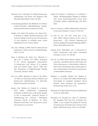 104 / Sandra Milena Bravo Vanegas
Ciencia y Tecnología para la Salud Visual y Ocular. Vol. 7 / Nº 1: 95-106 / Enero - junio de 2009
Grünauer, K.C., & Duncker, G.I. (2006). Keratoconus:
epidemiology, risk factors and diagnosis. Klin
Monatsbl Augenheilkd. 223(2), 493-502.
Universitätsaugenklinik mit Poliklinik der Martin-
Luther-Universität Halle-Wittenberg. Claudia.
gruenauer-kloevekorn@medizin.uni-halle
Hughes, A.E., Dash, D.P., Jackson, A.J., Frazer, D.G.,
& Silvestri, G. (2003). Familial keratoconus with
cataract: linkage to the long arm of chromosome
15 and exclusion of candidate genes. Invest
Ophthalmol Vis Sci. 44(12), 5063-6.
Jain, A.K., Sukhija, J. (2007). Rose-K contact lens for
keratoconus. Indian Journal of Ophthalmology.
55(2), 121-125.
Kaya, V., Karakaya, M., Utine, C.A., Albayrak, S.,
Oge, O.F., & Yilmaz, O.F. (2007). Evaluation
of the corneal topographic characteristics
of keratoconus with orbscan II in patients
with and without atopy. Cornea, 26(8), 945-
948. Department of Ophthalmology, Yeditepe
University, Istanbul, Turkey.
Kuo, I.C. (2007). Response to Letter to the Editor,
“Is There an Association between Diabetes and
Keratoconus.” Ophthalmology. 114, 1034-1035.
Wilmer Eye Institut. Eurotimes.
Kymes, S.M., Walline, J.J., Zadnik, K., & Gordon,
M.O. (2004). Collaborative Longitudinal
Evaluation of Keratoconus study group. Quality
of life in keratoconus. American Journal of
Ophthalmoogy,,.138 (4),637-8. Washington
University School of Medicine, St. Louis,
Missouri 63110-1093, USA. Kymes@vrcc.wustl.
edu kymes@vrcc.wustl.edu
Lapid, G.R., Rossen, S., Weitzman, S., & Lifshitz, T.
(2002). Videokeratography findings in children
with vernal keratoconjunctivitis versus those
of healthy children. Ophthalmology, 109, 2018-
2023.
Lema, I. & Durán, J. (2005). Inflammatory molecules
in the tears of patients. Cornea, 34, 345-347.
Li, S.W., Li, Z.X., Shi, W.Y., Zeng, Q.Y., & Jin,
X.M. (2005). Clinical features of 233 cases of
Keratoconus. , 41(7), 610-613. Shandong Eye
Institute, Qingdao Eye Hospital, Qingdao 266071,
China. Shaoweili@sd-eh.com
Lipman, R.M., Rubenstein, J.B., & Torczynski, E.
(1991). Keratoconus and Fuchs’ endothelial
dystrophy. Cornea, 10, 368-369.
Luis, W., Lu, FACS, Senior, Partner. (2004). Pennsyl-
vania Eye consultants Director, Elk County Eye
Clinic; Queratocono y enfermedades sistémicas.
http://www.oftalmologia.org/rco/index.php/cor-
nea-y-enfermedades-externas/251-queratocono-
y-enfermedades-sistemicas
Matthew, e., frcophth., Charles, N.J., Mcghee, P.,
Franzco, S.A. & Dean, M.B. (2002) .Oftalmología,
Universidad de Auckland, Auckland, Nueva
Zelanda. Bases genéticas del queratocono.
Revista Franja Ocular, 3(2), 4, 5-9.
Mauchart,B.(1748).Disertacióndoctoral.Ophthalmol
Vis Sci, 44, 5063-5066.
Mcmahon, T.T., Szczotka, F.L., Barr, J.T., Anderson,
R.J., Slaughter, M.E. Lass, J.H., & Lyengar, S.K.
(2006). A new method for grading the severity
of keratoconus: the Keratoconus Severity Score
(KSS). CLEK Study Group. Cornea. 25,794-800.
 