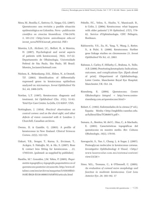 Ciencia y Tecnología para la Salud Visual y Ocular. Vol. 7 / Nº 1: 95-106 / Enero - junio de 2009
Una revisión del queratocono / 105
Mora, M., Bonilla, C., Estévez, O., Vargas, O.L. (2007).
Queratocono: una revisión y posible situación
epidemiológica en Colombia. Nova - publicación
científica en ciencias biomédicas. 1794-2470,
5, 101-212 <http://www .unicolmayor .edu.co/
invest_nova/NOVA/nova8_artrevis2. Pdf>
Moreira, L.B., Alchieri, J.C., Belfort, R., & Moreira,
H. (2007). Psychological and social aspects
of patients with keratoconus], 70(2), 317-22.
Departamento de Oftalmologia, Universidade
Federal de São Paulo, São Paulo, SP, Brasil.
Moreira_luciane@hotmail.com
Nielsen, K., Birkenkamp, D.K., Ehlers, N., & Orntoft,
T.F. (2003). Identification of differentially
expressed genes in keratoconus epithelium
analyzed on microarrays. Invest Ophthalmol Vis
Sci, 44, 2466-2476.
Nordan, L.T. (1997). Keratoconus: diagnosis and
treatment. Int Ophthalmol Clin, 37(1), 51-63.
Total Eye Care Center, La Jolla, CA 92037, USA.
Nottingham, J. (1854). Practical observations on
conical cornea: and on the short sight, and other
defects of vision connected with it. Londres: J.
Churchill, Canadian archives.
Owens, H. & Gamble, G. (2003). A profile of
keratoconus in New Zealand. Clinical Sciences
Cornea, 22(2), 122-125.
Ozkurt, Y.B., Sengor, T., Kurna, S., Evciman, T.,
Acıkgoz, S. Haboğlu, M., & Akı, S. (2007). Rose
K contact lens fitting for keratoconus. , 23,
17955181. [pubmed- as supplied by publisher]
Parafita, M.ª, González, J.M. Yebra, P. (2005). Paqui-
metría topográfica y topografía paquimétrica en el
queratoconoposteriorcircunscrito.http://www.of-
talmo.com/seo/archivos/maquetas/5/45650E63-
910E-B028-B338-0000319A9F85/articulo.html
Pobelle, F.C., Velou, S., Huslin, V., Massicault, B.,
& Colin, J. (2004). Keratoconus: what happens
with older patients? J Fr Ophtalmol, 27(7), 779-
82. Service d’Ophtalmologie, CHU Pellegrin,
Bordeaux.
Rabinowitz, Y.S., Zu, H., Yang, Y., Wang, J., Rotter,
S., & Pulst, S. (2000). Keratoconus. Further
gene linkage studies on chromosome 21. Invest
Ophthalmol Vis Sci, 41, 2863.
Rahman, I., Carley, F., Hillarby, C., Brahma, A., Tullo,
A.B.(2008).Penetratingkeratoplasty:Indications,
outcomes, and complications Eye. [Epub ahead
of print] 1Department of Ophthalmology,
Lister Centre, Manchester Royal Eye Hospital,
Manchester, UK. Oct. 24.
Rinenberg, E. (2004). Queratocono. Centro
Oftalmológico Integral. < http://www.centro-
rinenberg.com.ar/queratocono.html>
Robert, C. (1992). Enfermedades de la córnea (3ª ed.),
España: Mosby.<http://imgbiblio.vaneduc.edu.
ar/fulltext/files/TC068975.pdf>.
Samara, A., Benítez, M. del C., Díaz, C., & Machado,
E. (2003). Características topográficas del
queratocono en nuestro medio. Rev. Cubana
Oftalmología, 16(2), 178-93.
Sawaguchi, S., Yue, I., Chang, J., & Sugar, J. (2007).
Proteoglycan molecules in keratoconus corneas.
Investigative Ophthalmology & Visual, <http://
www.laserocular.com.mx/sistema/content/
view/23/28/>
Simo, M.L., Tromans, C., & O’Donnell, C. (2005).
An evaluation of corneal nerve morphology and
function in moderate keratoconus. Cont Lens
Anterior Eye. 28, 185-192. 17
 