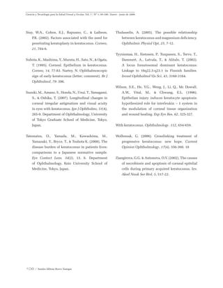 106 / Sandra Milena Bravo Vanegas
Ciencia y Tecnología para la Salud Visual y Ocular. Vol. 7 / Nº 1: 95-106 / Enero - junio de 2009
Sray, W.A., Cohen, E.J., Rapuano, C., & Laibson,
P.R. (2002). Factors associated with the need for
penetrating keratoplasty in keratoconus. Cornea,
21, 784-6.
Subota, K., Mashima, Y., Murata, H., Sato, N., & Ogata,
T. (1995). Corneal. Epithelium in keratoconus.
Cornea, 14, 77-83. Nartey, N. Ophthalmoscopic
sign of early keratoconus (letter; comment). Br J
Ophthalmol, 79: 396.
Suzuki, M., Amano, S., Honda, N., Usui, T., Yamagami,
S., & Oshika, T. (2007). Longitudinal changes in
corneal irregular astigmatism and visual acuity
in eyes with keratoconus. Jpn J Ophthalmo, 51(4),
265-9. Department of Ophthalmology, University
of Tokyo Graduate School of Medicine, Tokyo,
Japan.
Tatematsu, O., Yamada, M., Kawashima, M.,
Yamazaki, Y., Bryce, T., & Tsubota K. (2008). The
disease burden of keratoconus in patients lives:
comparisons to a Japanese normative sample.
Eye Contact Lens. 34(2), 13, 6. Department
of Ophthalmology, Keio University School of
Medicine, Tokyo, Japan.
Thalasselis, A. (2005). The possible relationship
between keratoconus and magnesium deficiency.
Ophthalmic Physiol Opt, 25, 7-12.
Tyynismaa, H., Sistonen, P., Tuupanen, S., Tervo, T.,
Dammert, A., Latvala, T., & Alitalo, T. (2002).
A locus forautosomal dominant keratoconus:
Linkage to 16q22.3-q23.1 in Finnish families.
Invest Ophthalmol Vis Sci, 43, 3160-3164.
Wilson, S.E., He, Y.G., Weng, J., Li, Q., Mc Dowall,
A.W., Vital, M., & Chwang, E.L. (1996).
Epithelian injury induces keratocyte apoptosis:
hypothesized role for interleukin – 1 system in
the modulation of corneal tissue organization
and wound healing. Exp Eye Res, 62, 325-327.
With keratoconus. Ophthalmology. 112, 654-659.
Wollensak, G. (2006). Crosslinking treatment of
progressive keratoconus: new hope. Current
Opinion Ophthalmology, 17(4), 356-360. 18
Ziangirova, G.G. & Antonova, O.V. (2002). The causes
of necrobiosis and apoptosis of corneal epitelial
cells during primary acquired keratoconus. Izv.
Akad Nauk Ser Biol, 5, 517-22.
 